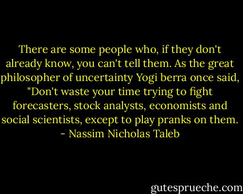 There are some people who, if they don't already know, you can't tell them.<br />As the great philosopher of uncertainty Yogi berra once said, "Don't waste your time trying to fight forecasters, stock analysts, economists and social scientists, except to play pranks on them. - Nassim Nicholas Taleb