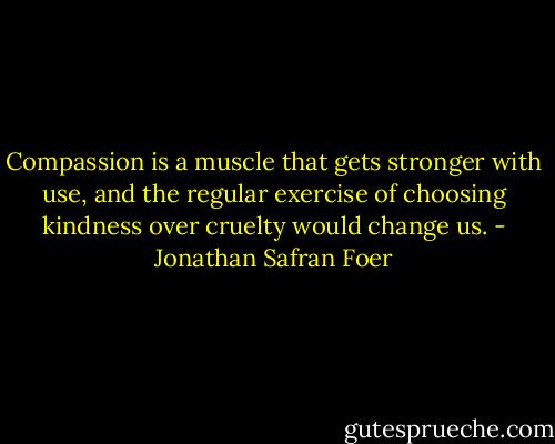 Compassion is a muscle that gets stronger with use, and the regular exercise of choosing kindness over cruelty would change us. - Jonathan Safran Foer