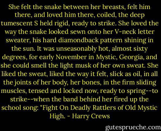 She felt the snake between her breasts, felt him there, and loved him there, coiled, the deep tumescent S held rigid, ready to strike. She loved the way the snake looked sewn onto her V-neck letter sweater, his hard diamondback pattern shining in the sun. It was unseasonably hot, almost sixty degrees, for early November in Mystic, Georgia, and she could smell the light musk of her own sweat. She liked the sweat, liked the way it felt, slick as oil, in all the joints of her body, her bones, in the firm sliding muscles, tensed and locked now, ready to spring--to strike--when the band behind her fired up the school song: "Fight On Deadly Rattlers of Old Mystic High. - Harry Crews