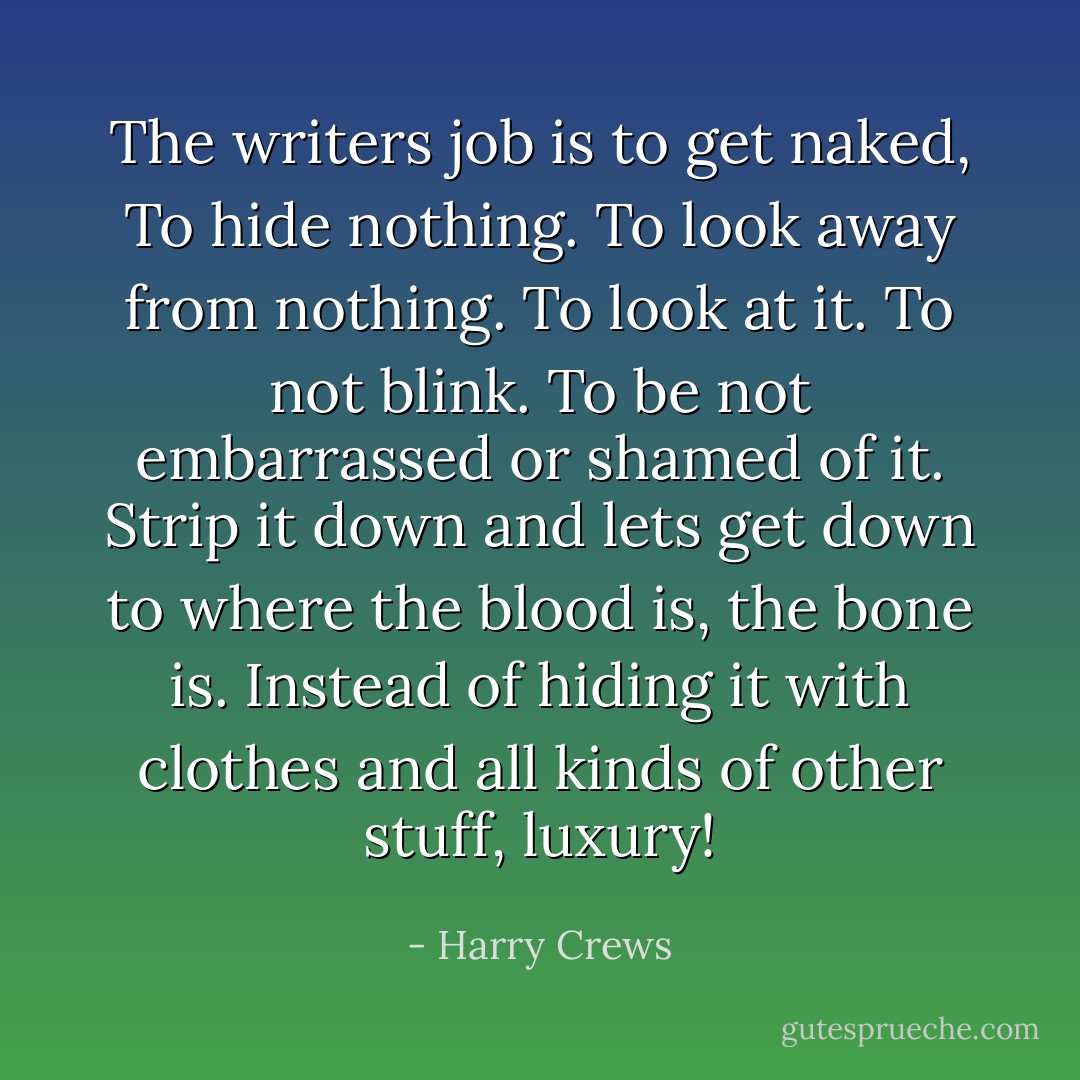 The writers job is to get naked,<br />To hide nothing.<br />To look away from nothing.<br />To look at it.<br />To not blink.<br />To be not embarrassed or shamed of it.<br />Strip it down and lets get down to where the blood is, the bone is.<br />Instead of hiding it with clothes and all kinds of other stuff, luxury! - Harry Crews