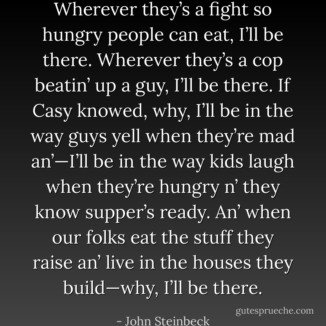 Wherever they’s a fight so hungry people can eat, I’ll be there. Wherever they’s a cop beatin’ up a guy, I’ll be there. If Casy knowed, why, I’ll be in the way guys yell when they’re mad an’—I’ll be in the way kids laugh when they’re hungry n’ they know supper’s ready. An’ when our folks eat the stuff they raise an’ live in the houses they build—why, I’ll be there. - John Steinbeck