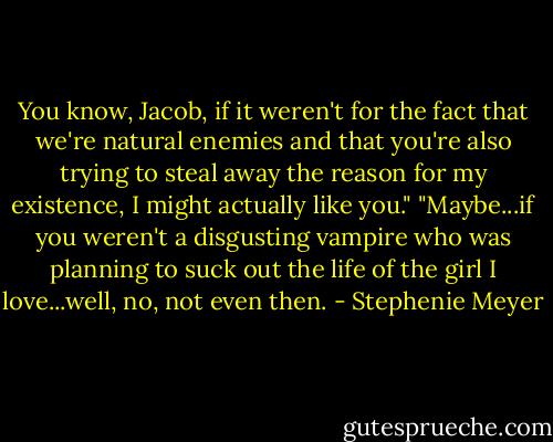 You know, Jacob, if it weren't for the fact that we're natural enemies and that you're also trying to steal away the reason for my existence, I might actually like you."<br />"Maybe...if you weren't a disgusting vampire who was planning to suck out the life of the girl I love...well, no, not even then. - Stephenie Meyer