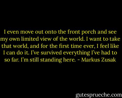 I even move out onto the front porch and see my own limited view of the world. I want to take that world, and for the first time ever, I feel like I can do it. I’ve survived everything I’ve had to so far. I’m still standing here. - Markus Zusak