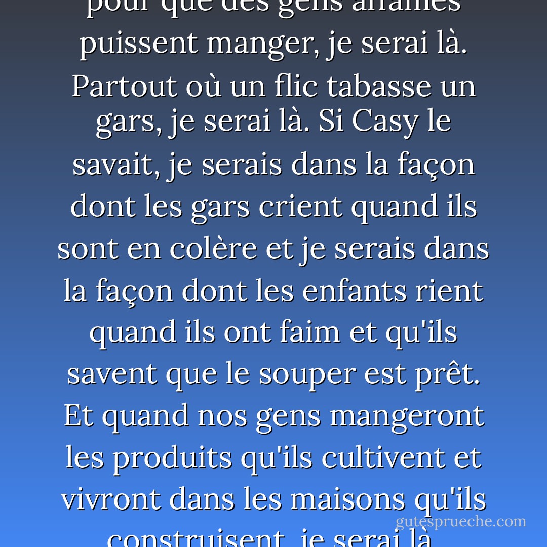 Partout où il y a un combat pour que des gens affamés puissent manger, je serai là. Partout où un flic tabasse un gars, je serai là. Si Casy le savait, je serais dans la façon dont les gars crient quand ils sont en colère et je serais dans la façon dont les enfants rient quand ils ont faim et qu'ils savent que le souper est prêt. Et quand nos gens mangeront les produits qu'ils cultivent et vivront dans les maisons qu'ils construisent, je serai là. - John Steinbeck
