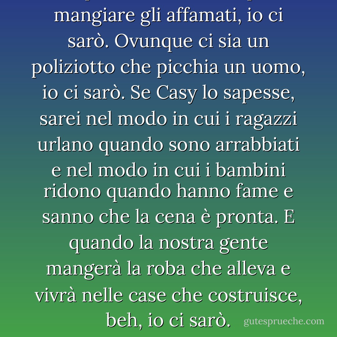 Ovunque ci sia una lotta per far mangiare gli affamati, io ci sarò. Ovunque ci sia un poliziotto che picchia un uomo, io ci sarò. Se Casy lo sapesse, sarei nel modo in cui i ragazzi urlano quando sono arrabbiati e nel modo in cui i bambini ridono quando hanno fame e sanno che la cena è pronta. E quando la nostra gente mangerà la roba che alleva e vivrà nelle case che costruisce, beh, io ci sarò. - John Steinbeck
