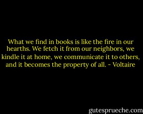 What we find in books is like the fire in our hearths. We fetch it from our neighbors, we kindle it at home, we communicate it to others, and it becomes the property of all. - Voltaire