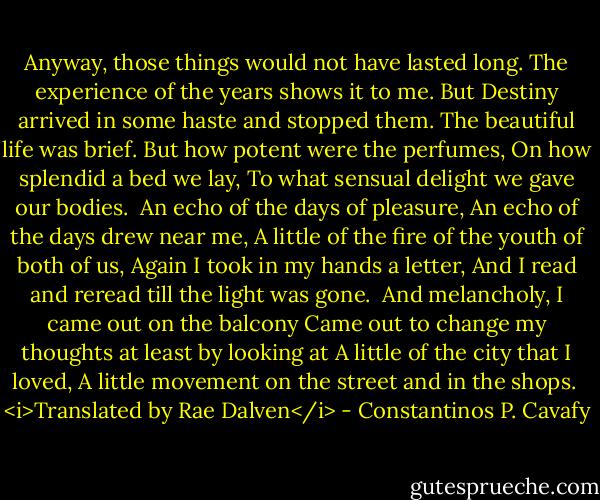 Anyway, those things would not have lasted long.<br />The experience of the years shows it to me.<br />But Destiny arrived in some haste and stopped them.<br />The beautiful life was brief.<br />But how potent were the perfumes,<br />On how splendid a bed we lay,<br />To what sensual delight we gave our bodies.<br /><br />An echo of the days of pleasure,<br />An echo of the days drew near me,<br />A little of the fire of the youth of both of us,<br />Again I took in my hands a letter,<br />And I read and reread till the light was gone.<br /><br />And melancholy, I came out on the balcony<br />Came out to change my thoughts at least by looking at<br />A little of the city that I loved,<br />A little movement on the street and in the shops.<br /><br /><i>Translated by Rae Dalven</i> - Constantinos P. Cavafy