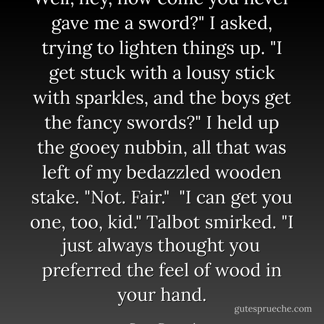 Well, hey, how come you never gave me a sword?" I asked, trying to lighten things up. "I get stuck with a lousy stick with sparkles, and the boys get the fancy swords?" I held up the gooey nubbin, all that was left of my bedazzled wooden stake. "Not. Fair."<br /><br />"I can get you one, too, kid." Talbot smirked. "I just always thought you preferred the feel of wood in your hand. - Bree Despain