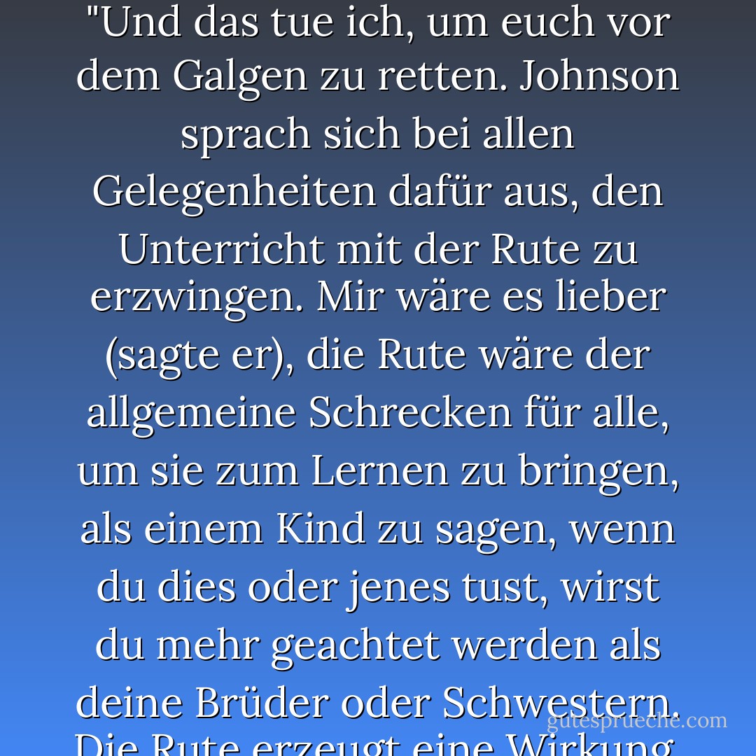 Mr. Langton fragte ihn [Samuel Johnson] eines Tages, wie er so genaue Lateinkenntnisse erworben habe, in denen er, wie ich glaube, von keinem Mann seiner Zeit übertroffen wurde; er sagte: "Mein Meister hat mich sehr gut gepeitscht. Ohne das, Sir, hätte ich nichts tun können.' Er erzählte Mr. Langton, dass Hunter, während er seine Jungen unbarmherzig auspeitschte, zu sagen pflegte: "Und das tue ich, um euch vor dem Galgen zu retten. Johnson sprach sich bei allen Gelegenheiten dafür aus, den Unterricht mit der Rute zu erzwingen. Mir wäre es lieber (sagte er), die Rute wäre der allgemeine Schrecken für alle, um sie zum Lernen zu bringen, als einem Kind zu sagen, wenn du dies oder jenes tust, wirst du mehr geachtet werden als deine Brüder oder Schwestern. Die Rute erzeugt eine Wirkung, die in sich selbst endet. Ein Kind fürchtet sich vor der Peitsche und bekommt seine Aufgabe, und damit ist es vorbei. Wenn man aber Nacheiferung und Überlegenheitsvergleiche anregt, legt man den Grundstein für dauerhaftes Unheil; man bringt Brüder und Schwestern dazu, sich gegenseitig zu hassen. - James Boswell<