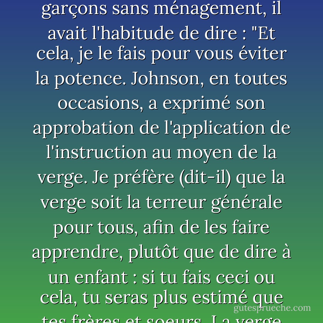 M. Langton lui demanda un jour [à Samuel Johnson] comment il avait acquis une connaissance aussi précise du latin, domaine dans lequel, je crois, aucun homme de son temps ne l'a dépassé ; il répondit : "Mon maître me fouettait très bien. Sans cela, Monsieur, je n'aurais rien fait". Il a raconté à M. Langton que lorsque Hunter fouettait ses garçons sans ménagement, il avait l'habitude de dire : "Et cela, je le fais pour vous éviter la potence. Johnson, en toutes occasions, a exprimé son approbation de l'application de l'instruction au moyen de la verge. Je préfère (dit-il) que la verge soit la terreur générale pour tous, afin de les faire apprendre, plutôt que de dire à un enfant : si tu fais ceci ou cela, tu seras plus estimé que tes frères et soeurs. La verge produit un effet qui se termine de lui-même. Un enfant a peur d'être fouetté, il s'acquitte de sa tâche, et c'est fini ; tandis qu'en excitant l'émulation et les comparaisons de supériorité, vous posez les fondements d'un mal durable ; vous faites en sorte que les frères et les sœurs se détestent. - James Boswell