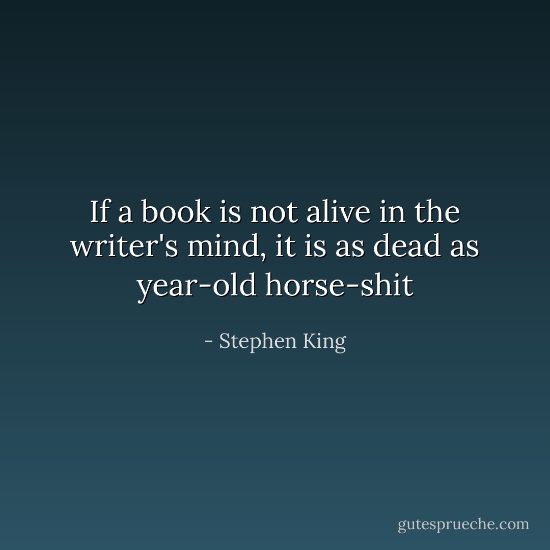 If a book is not alive in the writer's mind, it is as dead as year-old horse-shit - Stephen King