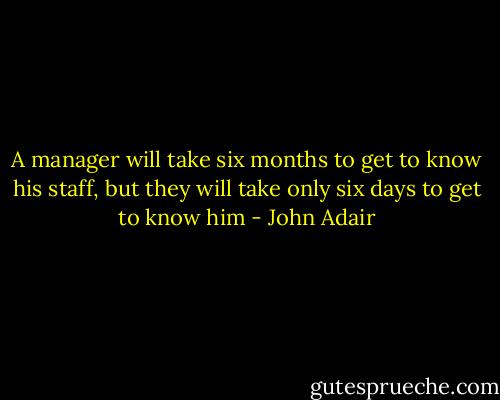 A manager will take six months to get to know his staff, but they will take only six days to get to know him - John Adair