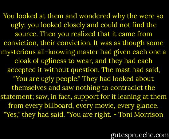 You looked at them and wondered why the were so ugly; you looked closely and could not find the source. Then you realized that it came from conviction, their conviction. It was as though some mysterious all-knowing master had given each one a cloak of ugliness to wear, and they had each accepted it without question. The mast had said, "You are ugly people." They had looked about themselves and saw nothing to contradict the statement; saw, in fact, support for it leaning at them from every billboard, every movie, every glance. "Yes," they had said. "You are right. - Toni Morrison