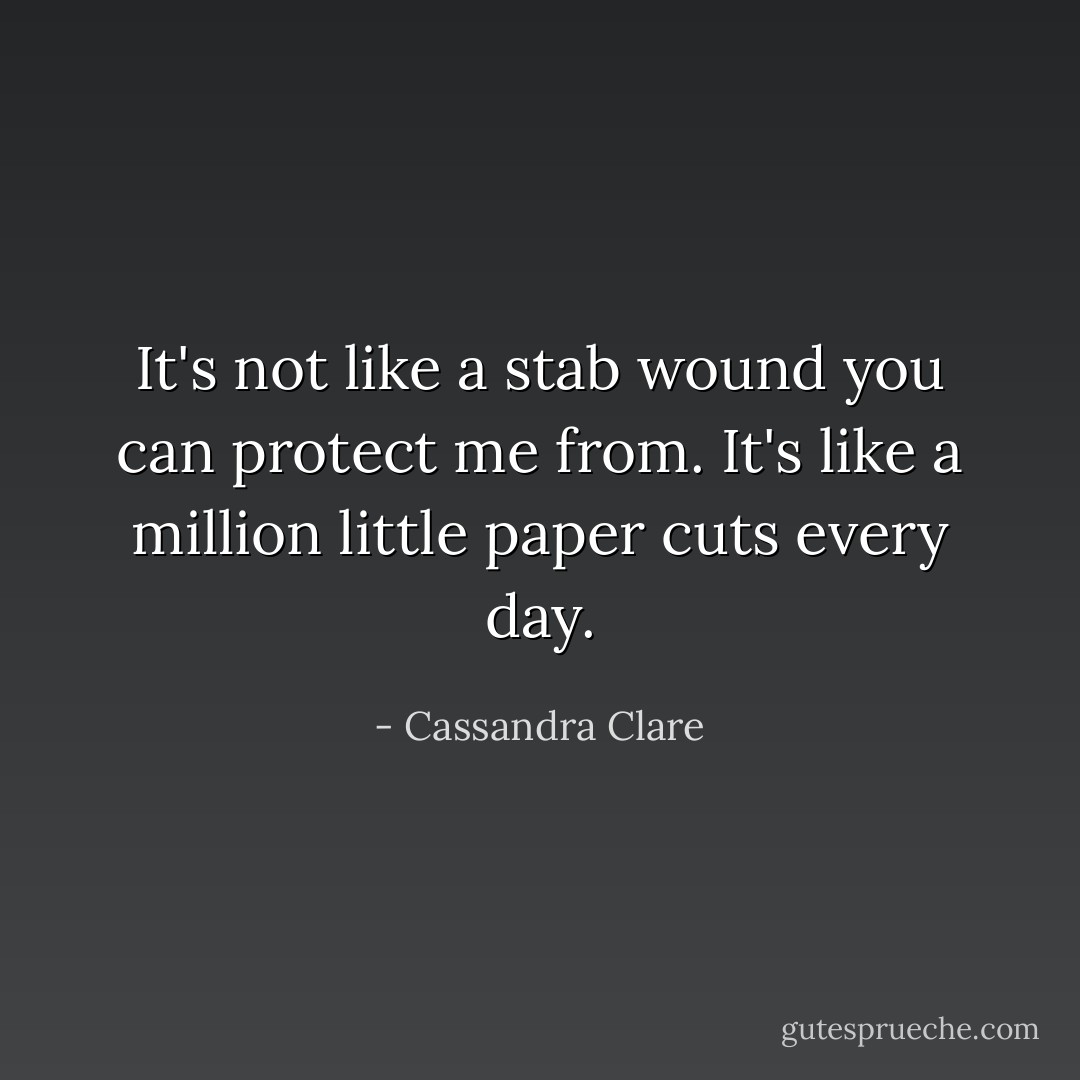 It's not like a stab wound you can protect me from. It's like a million little paper cuts every day. - Cassandra Clare