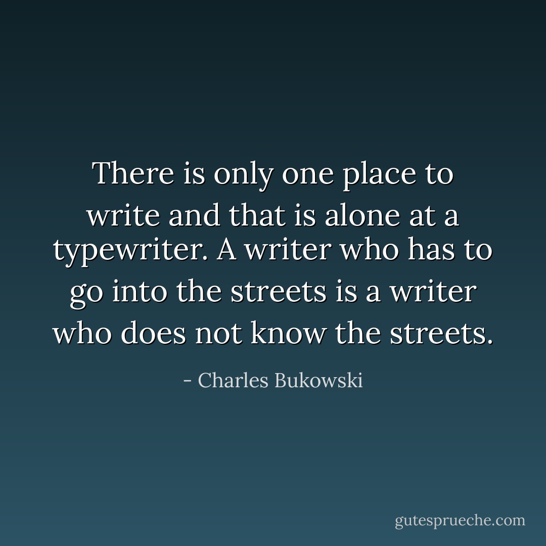 There is only one place to write and that is alone at a typewriter. A writer who has to go into the streets is a writer who does not know the streets. - Charles Bukowski