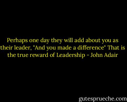 Perhaps one day they will add about you as their leader, "And you made a difference" That is the true reward of Leadership - John Adair