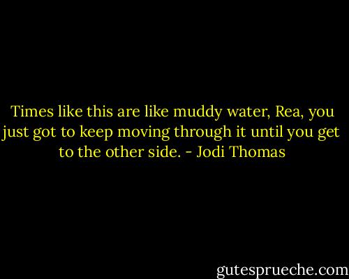 Times like this are like muddy water, Rea, you just got to keep moving through it until you get to the other side. - Jodi Thomas