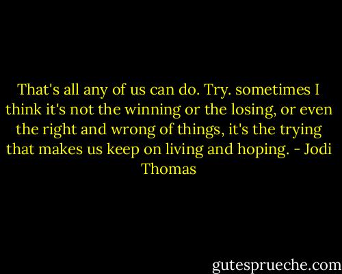 That's all any of us can do. Try. sometimes I think it's not the winning or the losing, or even the right and wrong of things, it's the trying that makes us keep on living and hoping. - Jodi Thomas