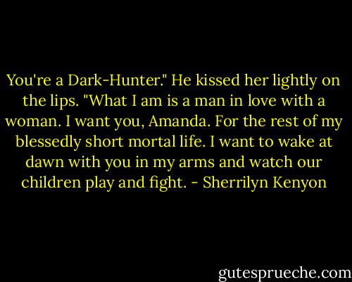 You're a Dark-Hunter."<br />He kissed her lightly on the lips. "What I am is a man in love with a woman. I want you, Amanda. For the rest of my blessedly short mortal life. I want to wake at dawn with you in my arms and watch our children play and fight. - Sherrilyn Kenyon