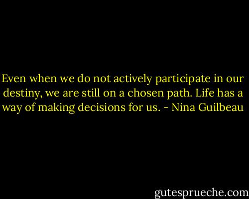 Even when we do not actively participate in our destiny, we are still on a chosen path. Life has a way of making decisions for us. - Nina Guilbeau