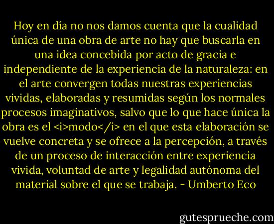 Hoy en día no nos damos cuenta que la cualidad única de una obra de arte no hay que buscarla en una idea concebida por acto de gracia e independiente de la experiencia de la naturaleza: en el arte convergen todas nuestras experiencias vividas, elaboradas y resumidas según los normales procesos imaginativos, salvo que lo que hace única la obra es el <i>modo</i> en el que esta elaboración se vuelve concreta y se ofrece a la percepción, a través de un proceso de interacción entre experiencia vivida, voluntad de arte y legalidad autónoma del material sobre el que se trabaja. - Umberto Eco