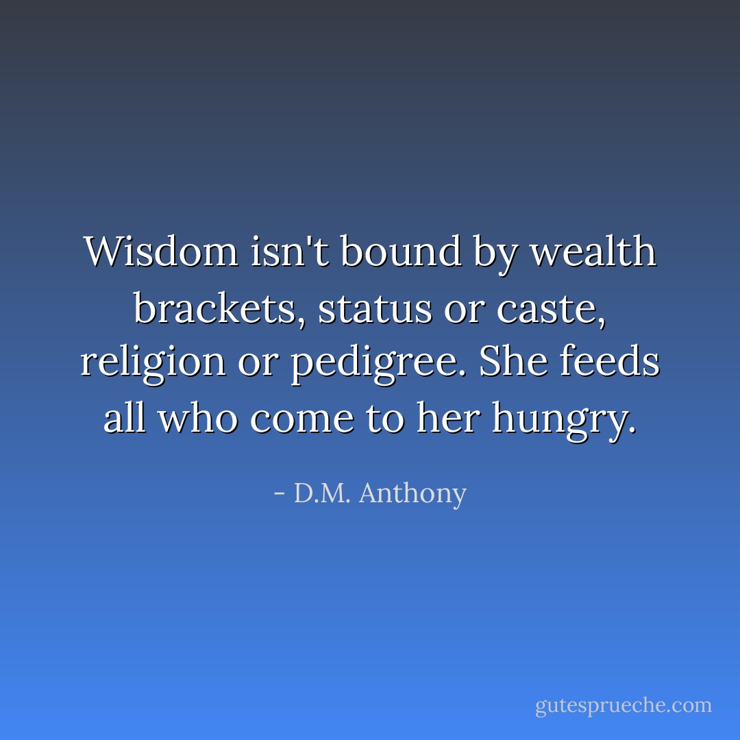 Wisdom isn't bound by wealth brackets, status or caste, religion or pedigree. She feeds all who come to her hungry. - D.M. Anthony