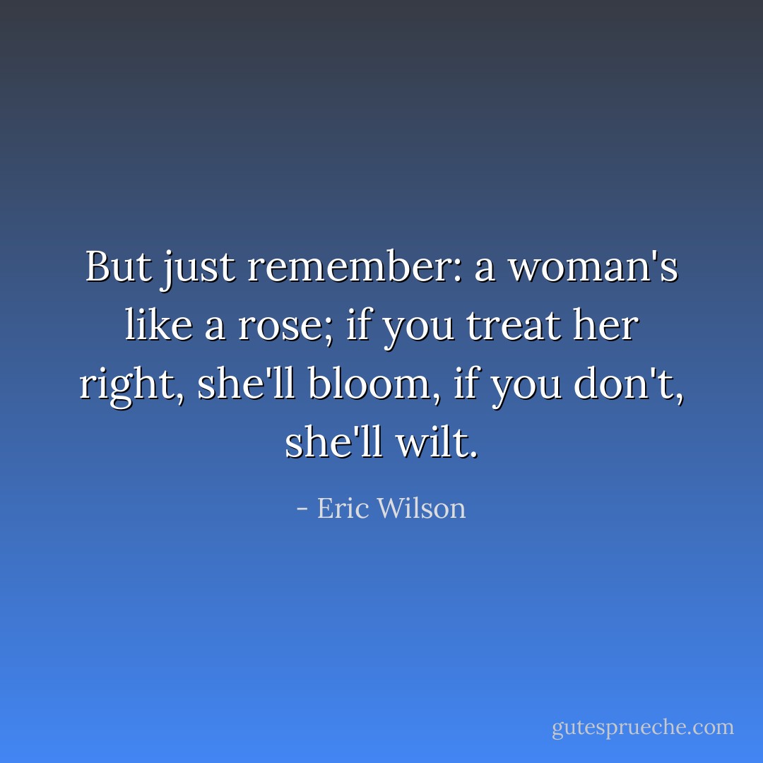 But just remember: a woman's like a rose; if you treat her right, she'll bloom, if you don't, she'll wilt. - Eric Wilson