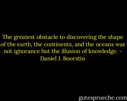The greatest obstacle to discovering the shape of the earth, the continents, and the oceans was not ignorance but the illusion of knowledge. - Daniel J. Boorstin