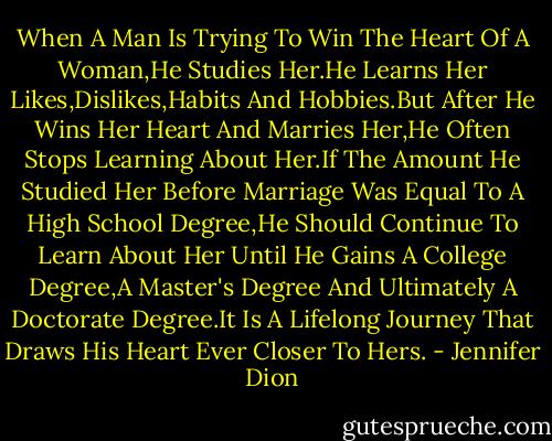 When A Man Is Trying To Win The Heart Of A Woman,He Studies Her.He Learns Her Likes,Dislikes,Habits And Hobbies.But After He Wins Her Heart And Marries Her,He Often Stops Learning About Her.If The Amount He Studied Her Before Marriage Was Equal To A High School Degree,He Should Continue To Learn About Her Until He Gains A College Degree,A Master's Degree And Ultimately A Doctorate Degree.It Is A Lifelong Journey That Draws His Heart Ever Closer To Hers. - Jennifer Dion