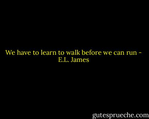 We have to learn to walk before we can run - E.L. James