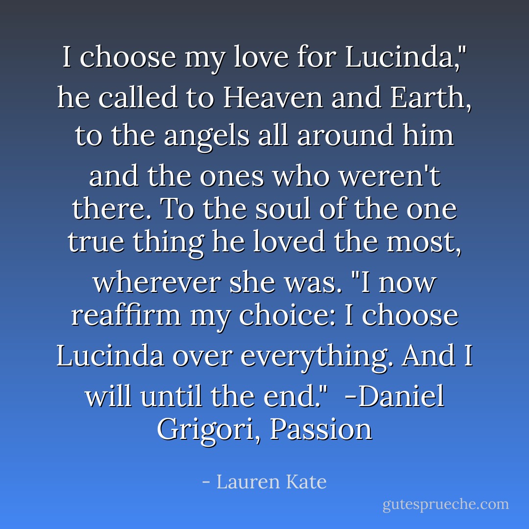I choose my love for Lucinda," he called to Heaven and Earth, to the angels all around him and the ones who weren't there. To the soul of the one true thing he loved the most, wherever she was. "I now reaffirm my choice: I choose Lucinda over everything. And I will until the end."<br /> -Daniel Grigori, Passion - Lauren Kate