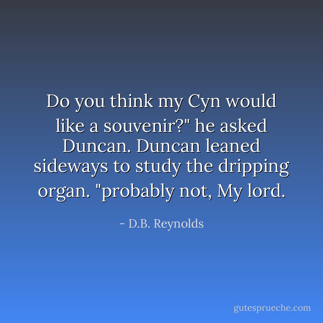 Do you think my Cyn would like a souvenir?" he asked Duncan.<br />Duncan leaned sideways to study the dripping organ.<br />"probably not, My lord. - D.B. Reynolds