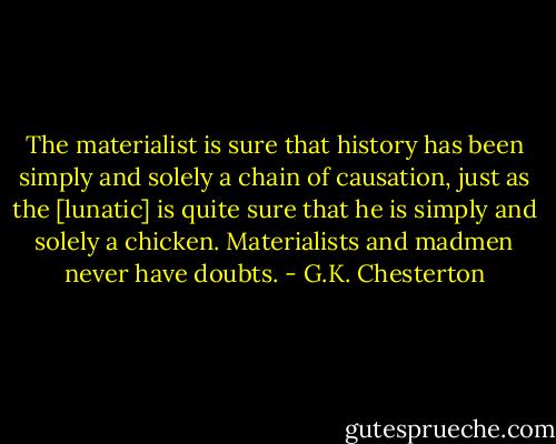 The materialist is sure that history has been simply and solely a chain of causation, just as the [lunatic] is quite sure that he is simply and solely a chicken. Materialists and madmen never have doubts. - G.K. Chesterton