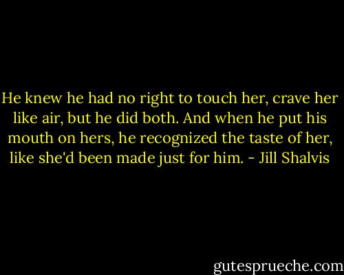 He knew he had no right to touch her, crave her like air, but he did both. And when he put his mouth on hers, he recognized the taste of her, like she'd been made just for him. - Jill Shalvis
