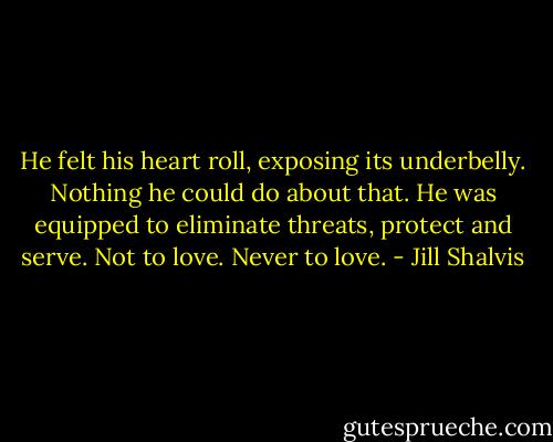 He felt his heart roll, exposing its underbelly. Nothing he could do about that. He was equipped to eliminate threats, protect and serve.<br />Not to love.<br />Never to love. - Jill Shalvis