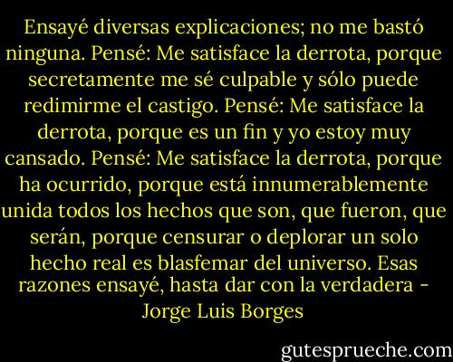 Ensayé diversas explicaciones; no me bastó ninguna. Pensé: Me satisface la derrota, porque secretamente me sé culpable y sólo puede redimirme el castigo. Pensé: Me satisface la derrota, porque es un fin y yo estoy muy cansado. Pensé: Me satisface la derrota, porque ha ocurrido, porque está innumerablemente unida todos los hechos que son, que fueron, que serán, porque censurar o deplorar un solo hecho real es blasfemar del universo. Esas razones ensayé, hasta dar con la verdadera - Jorge Luis Borges