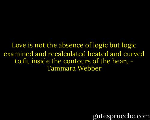 Love is not the absence of logic<br />but logic examined and recalculated<br />heated and curved to fit<br />inside the contours of the heart - Tammara Webber