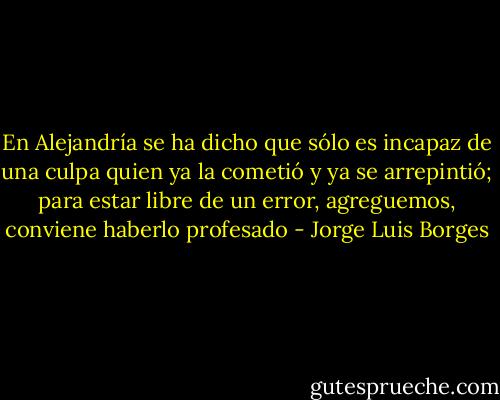 En Alejandría se ha dicho que sólo es incapaz de una culpa quien ya la cometió y ya se arrepintió; para estar libre de un error, agreguemos, conviene haberlo profesado - Jorge Luis Borges