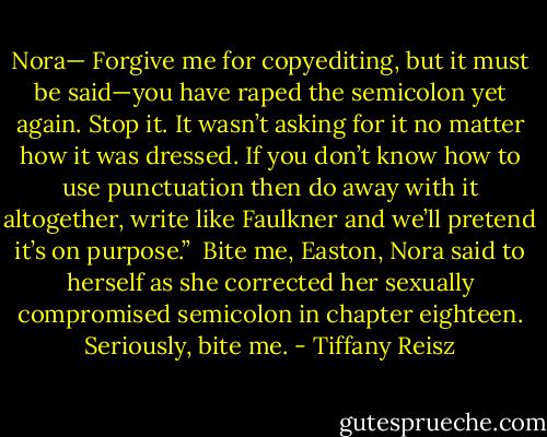 Nora— Forgive me for copyediting, but it must be said—you have raped the semicolon yet again. Stop it. It wasn’t asking for it no matter how it was dressed. If you don’t know how to use punctuation then do away with it altogether, write like Faulkner and we’ll pretend it’s on purpose.”<br /><br />Bite me, Easton, Nora said to herself as she corrected her sexually compromised semicolon in chapter eighteen. Seriously, bite me. - Tiffany Reisz