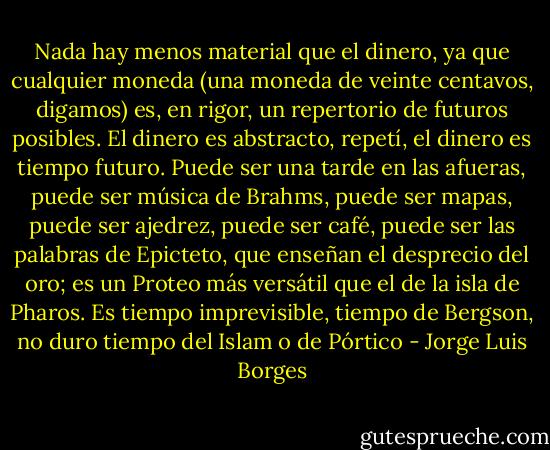 Nada hay menos material que el dinero, ya que cualquier moneda (una moneda de veinte centavos, digamos) es, en rigor, un repertorio de futuros posibles. El dinero es abstracto, repetí, el dinero es tiempo futuro. Puede ser una tarde en las afueras, puede ser música de Brahms, puede ser mapas, puede ser ajedrez, puede ser café, puede ser las palabras de Epicteto, que enseñan el desprecio del oro; es un Proteo más versátil que el de la isla de Pharos. Es tiempo imprevisible, tiempo de Bergson, no duro tiempo del Islam o de Pórtico - Jorge Luis Borges