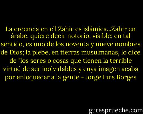 La creencia en ell Zahir es islámica...Zahir en árabe, quiere decir notorio, visible; en tal sentido, es uno de los noventa y nueve nombres de Dios; la plebe, en tierras musulmanas, lo dice de "los seres o cosas que tienen la terrible virtud de ser inolvidables y cuya imagen acaba por enloquecer a la gente - Jorge Luis Borges