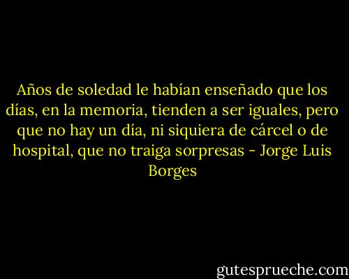 Años de soledad le habían enseñado que los días, en la memoria, tienden a ser iguales, pero que no hay un día, ni siquiera de cárcel o de hospital, que no traiga sorpresas - Jorge Luis Borges