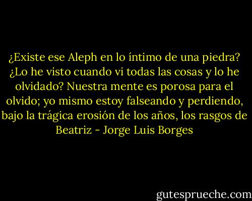 ¿Existe ese Aleph en lo íntimo de una piedra? ¿Lo he visto cuando vi todas las cosas y lo he olvidado? Nuestra mente es porosa para el olvido; yo mismo estoy falseando y perdiendo, bajo la trágica erosión de los años, los rasgos de Beatriz - Jorge Luis Borges
