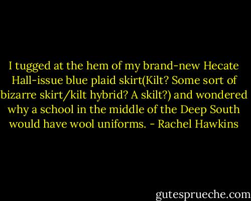I tugged at the hem of my brand-new Hecate Hall-issue blue plaid skirt(Kilt? Some sort of bizarre skirt/kilt hybrid? A skilt?) and wondered why a school in the middle of the Deep South would have wool uniforms. - Rachel Hawkins