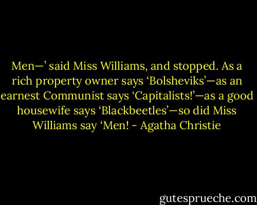 Men—’ said Miss Williams, and stopped.<br />As a rich property owner says ‘Bolsheviks’—as an earnest Communist says ‘Capitalists!’—as a good housewife says ‘Blackbeetles’—so did Miss Williams say ‘Men! - Agatha Christie