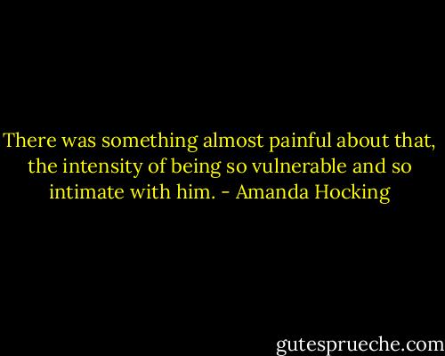 There was something almost painful about that, the intensity of being so vulnerable and so intimate with him. - Amanda Hocking