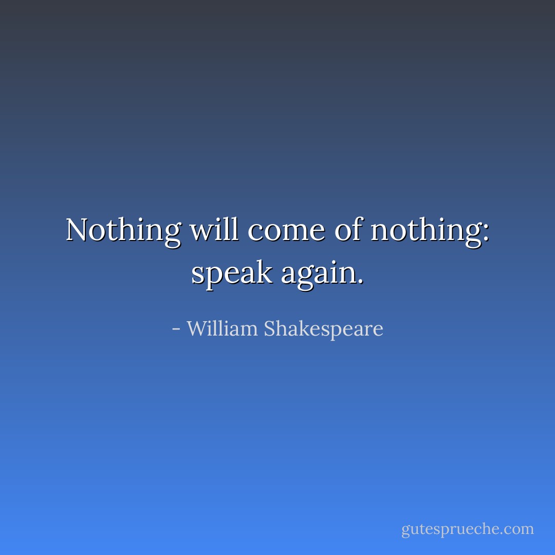 Nothing will come of nothing: speak again. - William Shakespeare