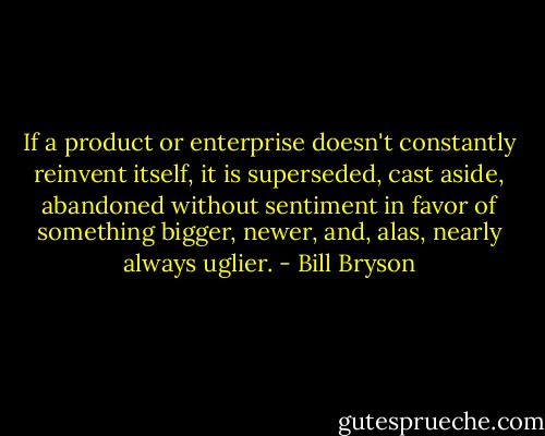 If a product or enterprise doesn't constantly reinvent itself, it is superseded, cast aside, abandoned without sentiment in favor of something bigger, newer, and, alas, nearly always uglier. - Bill Bryson