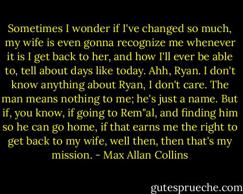 Sometimes I wonder if I've changed so much, my wife is even gonna recognize me whenever it is I get back to her, and how I'll ever be able to, tell about days like today. Ahh, Ryan. I don't know anything about Ryan, I don't care. The man means nothing to me; he's just a name. But if, you know, if going to Rem"al, and finding him so he can go home, if that earns me the right to get back to my wife, well then, then that's my mission. - Max Allan Collins