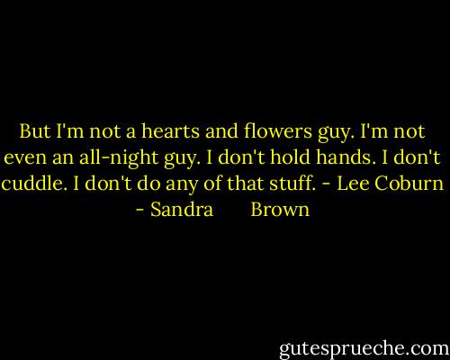 But I'm not a hearts and flowers guy. I'm not even an all-night guy. I don't hold hands. I don't cuddle. I don't do any of that stuff. - Lee Coburn - Sandra       Brown